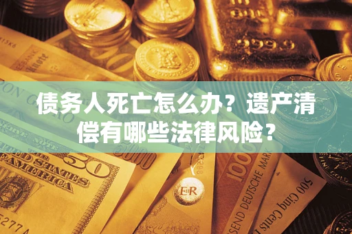 武汉债务人死亡怎么办？遗产清偿有哪些法律风险？