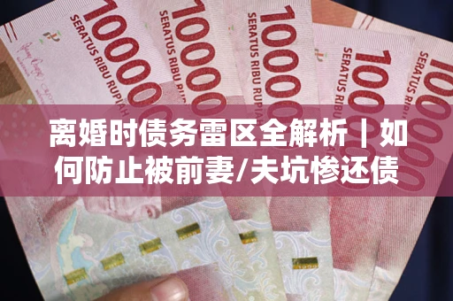武汉离婚时债务雷区全解析｜如何防止被前妻/夫坑惨还债？