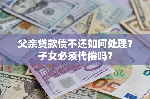 武汉父亲贷款债不还如何处理？子女必须代偿吗？